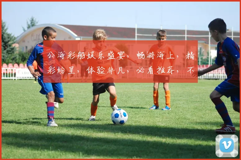 公海彩船娱乐盛宴，畅游海上，精彩纷呈，体验非凡，必看推荐，不容错过