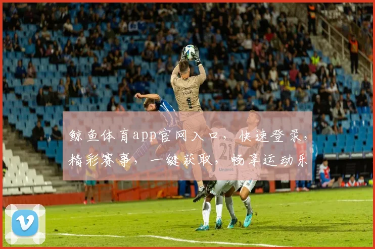 鲸鱼体育app官网入口，快速登录，精彩赛事，一键获取，畅享运动乐趣，三重优惠等你来
